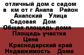 отличный дом с садом в 2км от г.Анапа › Район ­ Анапский › Улица ­ Садовая › Дом ­ 32 › Общая площадь дома ­ 98 › Площадь участка ­ 8 500 › Цена ­ 7 500 000 - Краснодарский край Недвижимость » Дома, коттеджи, дачи продажа   